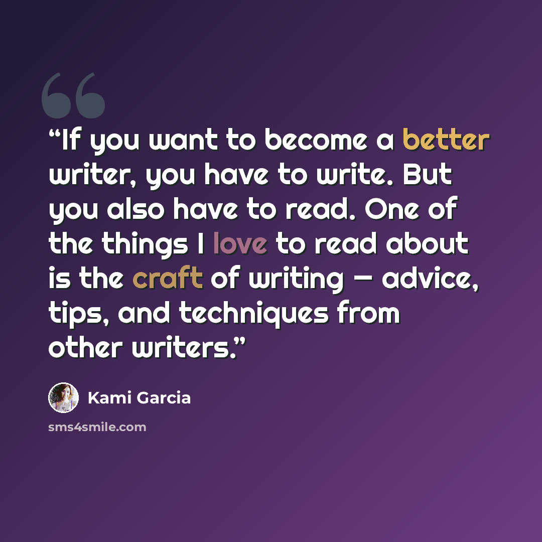 “If you want to become a better writer, you have to write. But you also have to read. One of the things I love to read about is the craft of writing — advice, tips, and techniques from other writers.” quote by Kami Garcia