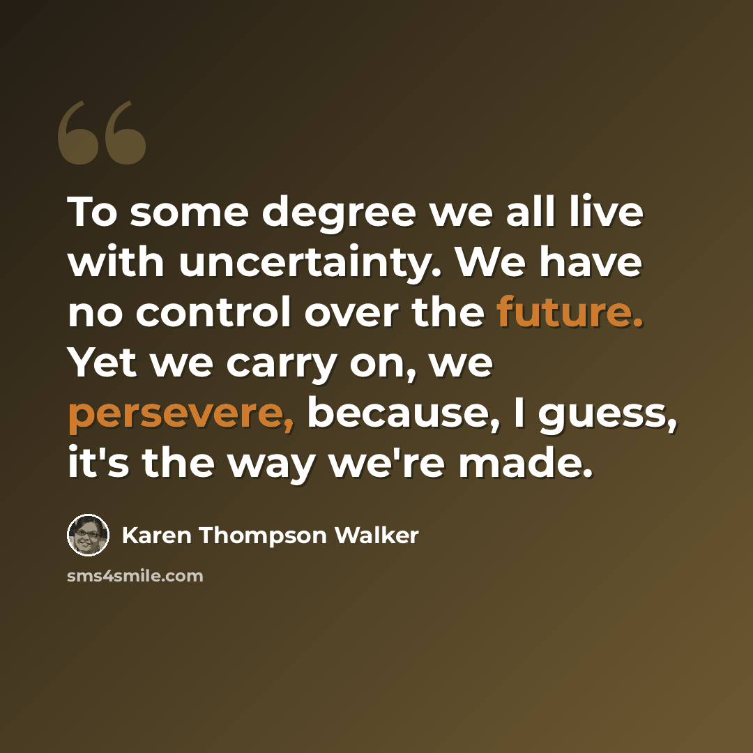 “To some degree we all live with uncertainty. We have no control over the future. Yet we carry on, we persevere, because, I guess, it's the way we're made.” quote by Karen Thompson Walker