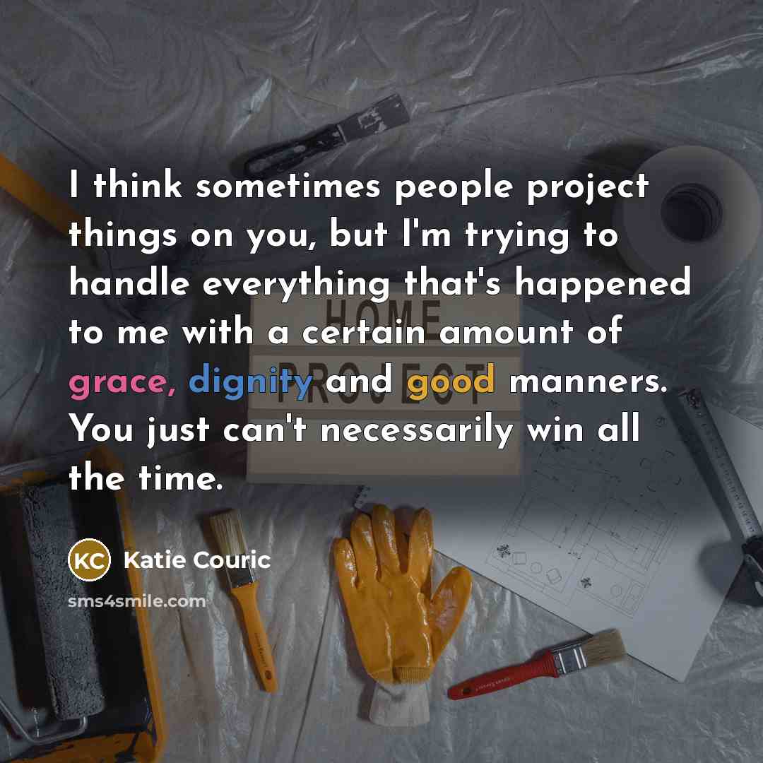 “I think sometimes people project things on you, but I'm trying to handle everything that's happened to me with a certain amount of grace, dignity and good manners. You just can't necessarily win all the time.” quote by Katie Couric