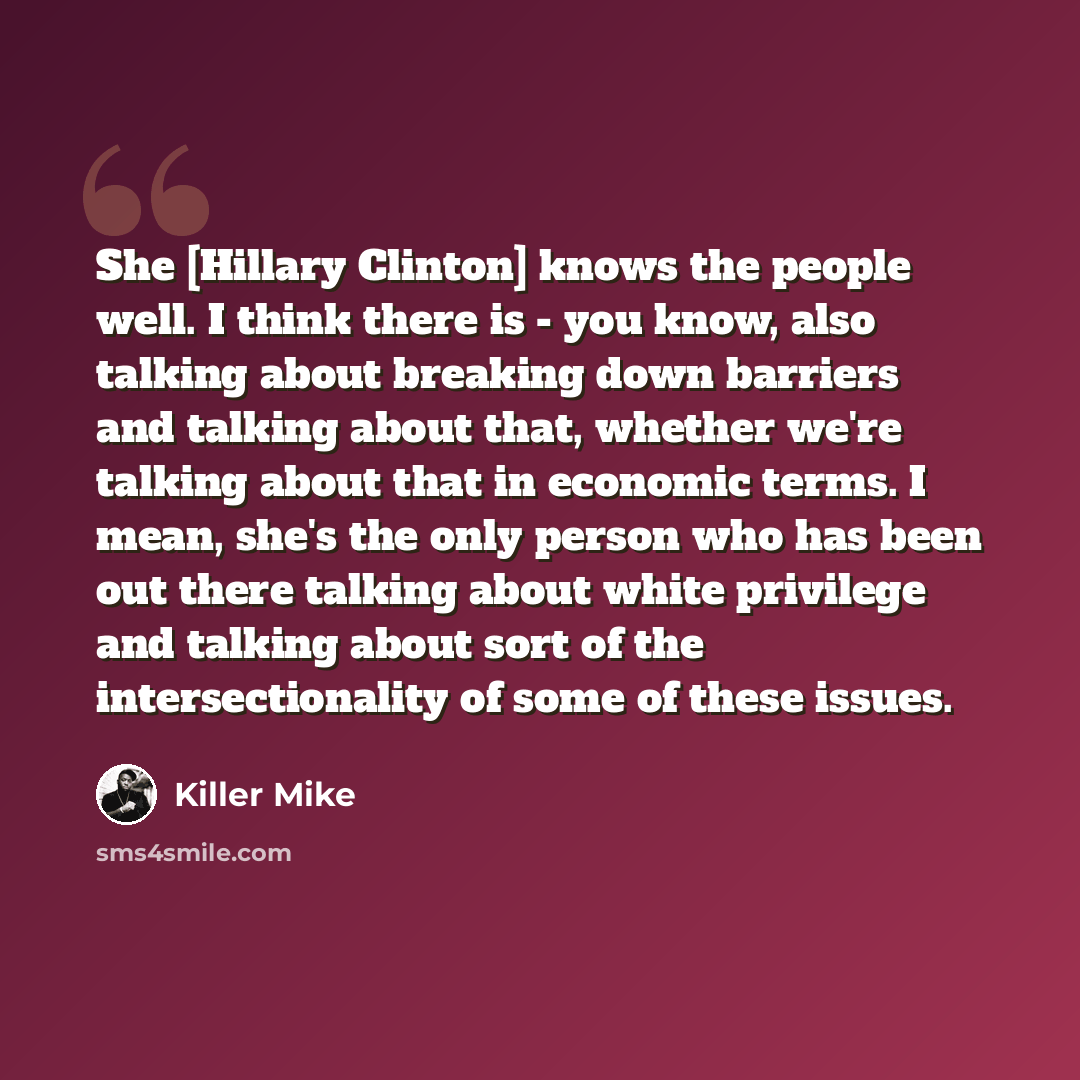 “She [Hillary Clinton] knows the people well. I think there is - you know, also talking about breaking down barriers and talking about that, whether we're talking about that in economic terms. I mean, she's the only person who has been out there talking about white privilege and talking about sort…” quote by Killer Mike