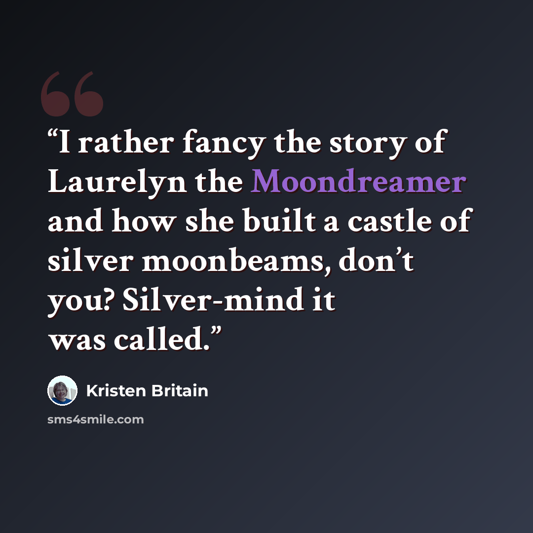 “I rather fancy the story of Laurelyn the Moondreamer and how she built a castle of silver moonbeams, don’t you? Silver-mind it was called.” quote by Kristen Britain