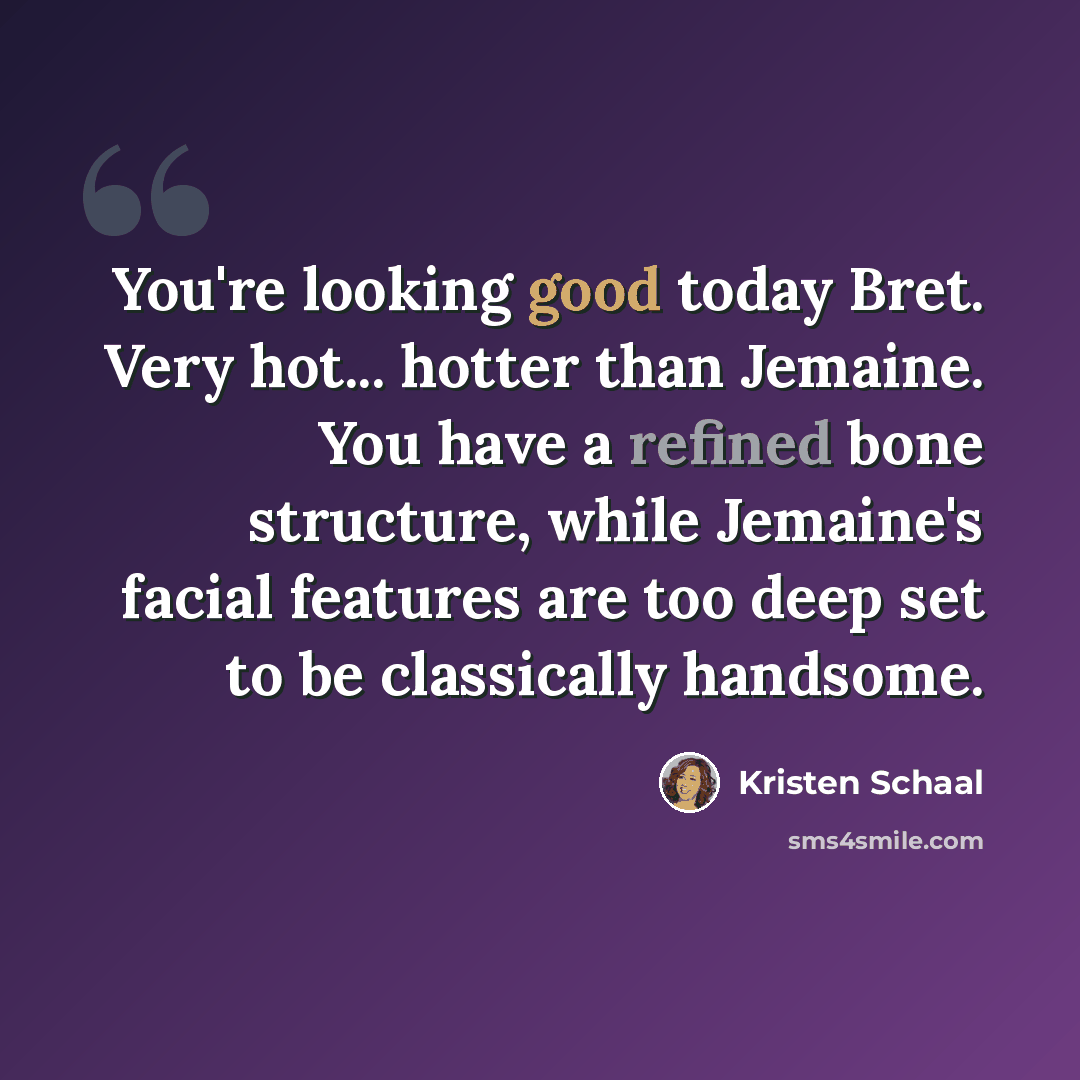 “You're looking good today Bret. Very hot... hotter than Jemaine. You have a refined bone structure, while Jemaine's facial features are too deep set to be classically handsome.” quote by Kristen Schaal