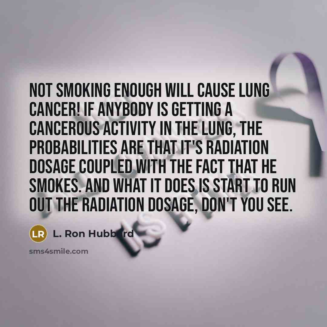 “Not smoking enough will cause lung cancer! If anybody is getting a cancerous activity in the lung, the probabilities are that it's radiation dosage coupled with the fact that he smokes. And what it does is start to run out the radiation dosage, don't you see.” quote by L. Ron Hubbard