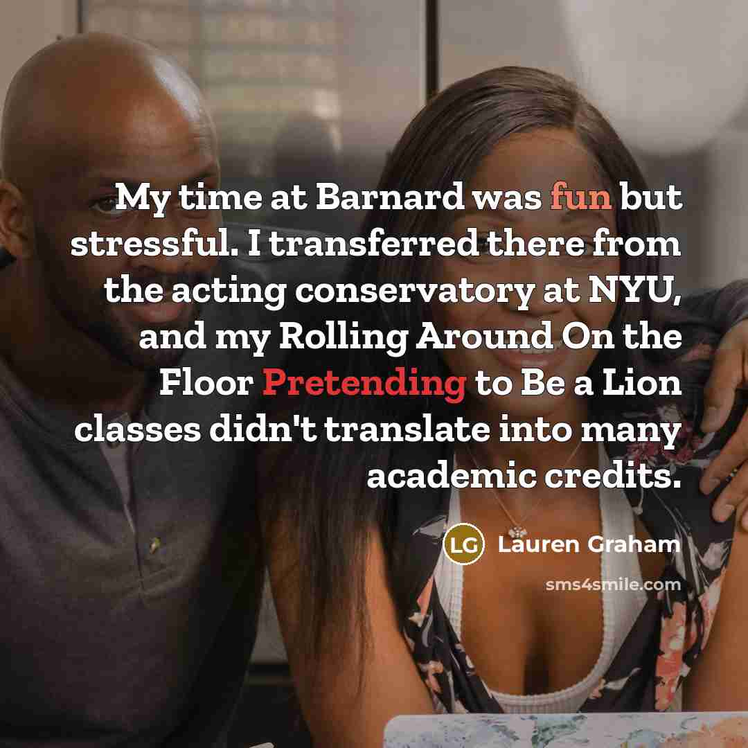 “My time at Barnard was fun but stressful. I transferred there from the acting conservatory at NYU, and my Rolling Around On the Floor Pretending to Be a Lion classes didn't translate into many academic credits.” quote by Lauren Graham