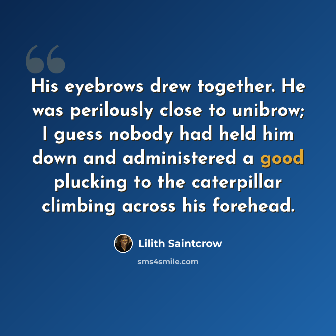 “His eyebrows drew together. He was perilously close to unibrow; I guess nobody had held him down and administered a good plucking to the caterpillar climbing across his forehead.” quote by Lilith Saintcrow