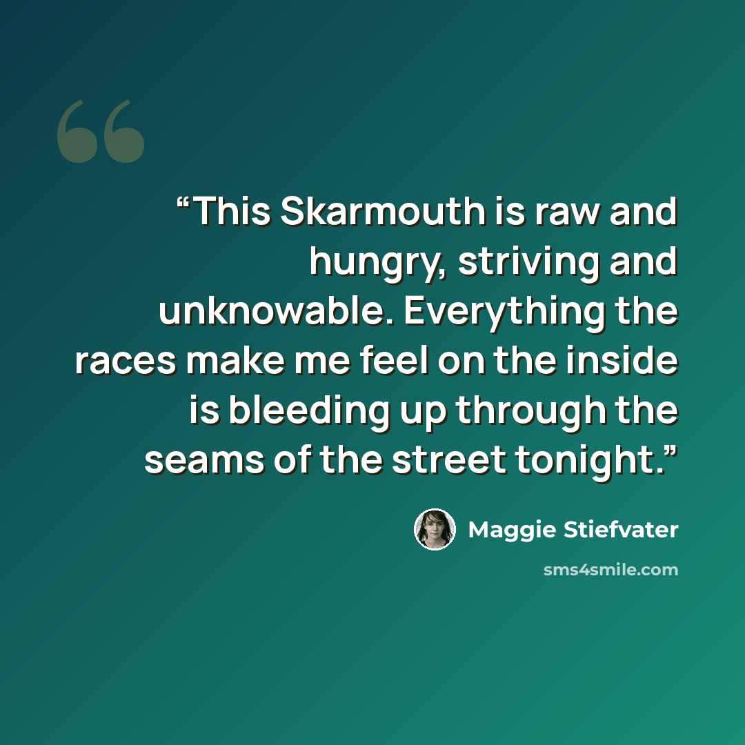 “This Skarmouth is raw and hungry, striving and unknowable. Everything the races make me feel on the inside is bleeding up through the seams of the street tonight.” quote by Maggie Stiefvater
