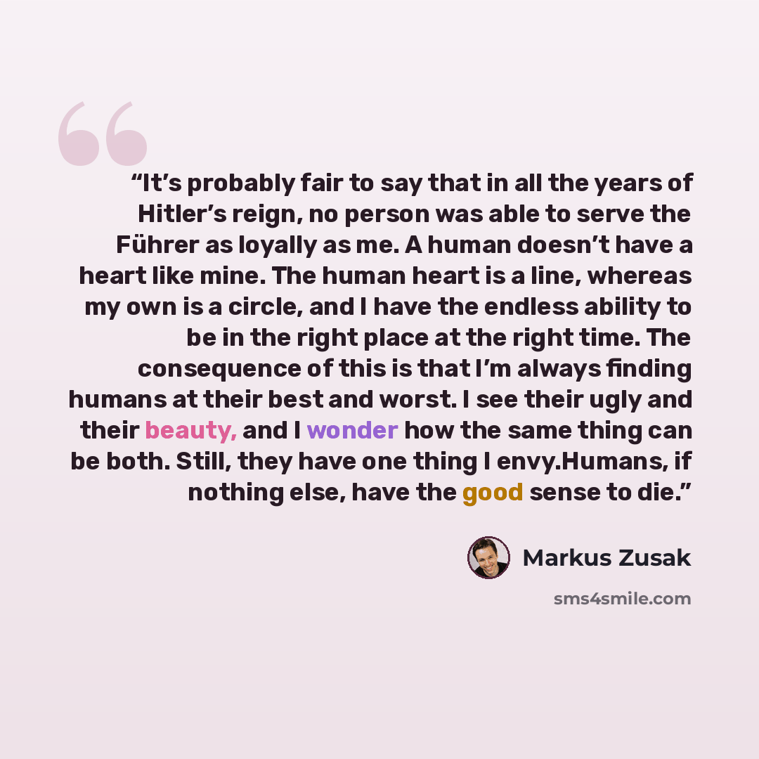 “It’s probably fair to say that in all the years of Hitler’s reign, no person was able to serve the Führer as loyally as me. A human doesn’t have a heart like mine. The human heart is a line, whereas my own is a circle, and I have the endless ability to be in the right place at the right time. The…” quote by Markus Zusak