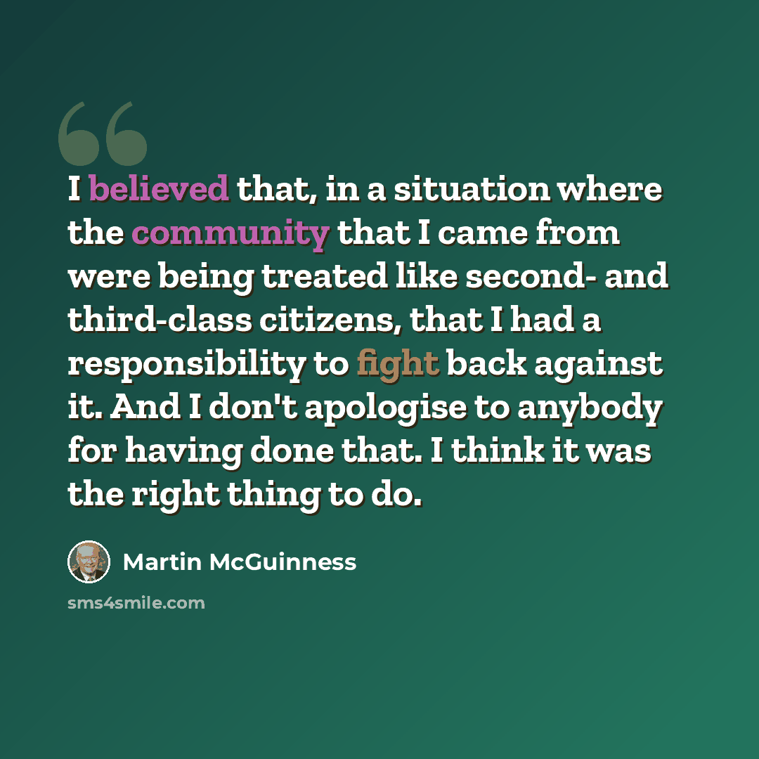 “I believed that, in a situation where the community that I came from were being treated like second- and third-class citizens, that I had a responsibility to fight back against it. And I don't apologise to anybody for having done that. I think it was the right thing to do.” quote by Martin McGuinness