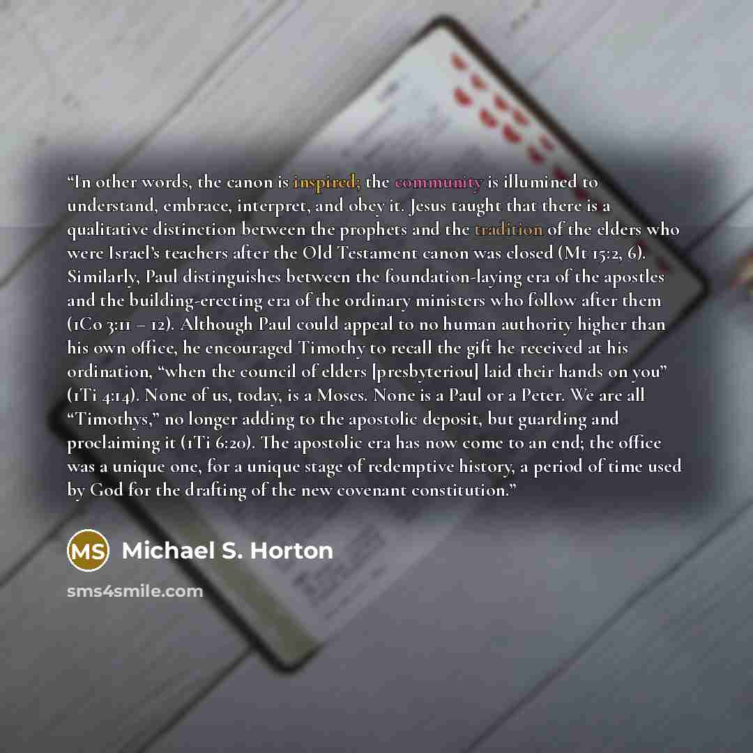 “In other words, the canon is inspired; the community is illumined to understand, embrace, interpret, and obey it. Jesus taught that there is a qualitative distinction between the prophets and the tradition of the elders who were Israel’s teachers after the Old Testament canon was closed (Mt 15:2…” quote by Michael S. Horton