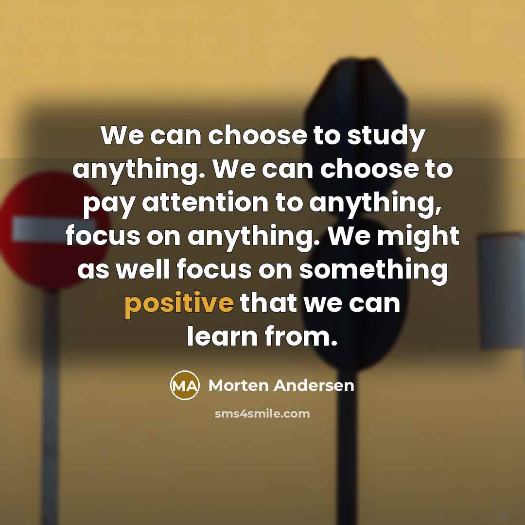“We can choose to study anything. We can choose to pay attention to anything, focus on anything. We might as well focus on something positive that we can learn from.” quote by Morten Andersen