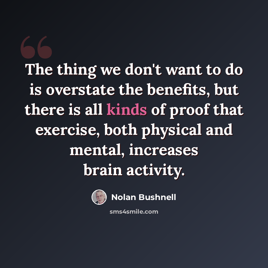 “The thing we don't want to do is overstate the benefits, but there is all kinds of proof that exercise, both physical and mental, increases brain activity.” quote by Nolan Bushnell
