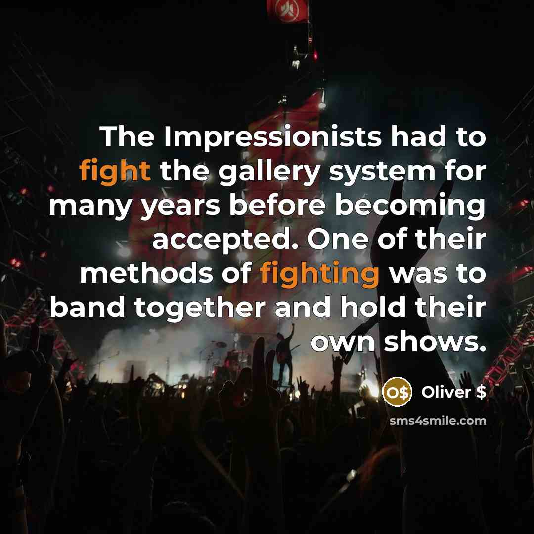 “The Impressionists had to fight the gallery system for many years before becoming accepted. One of their methods of fighting was to band together and hold their own shows.” quote by Oliver $