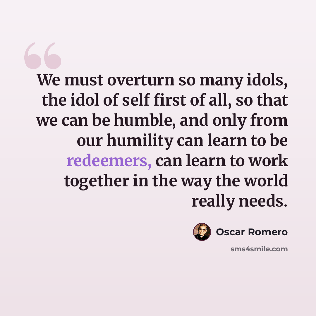 “We must overturn so many idols, the idol of self first of all, so that we can be humble, and only from our humility can learn to be redeemers, can learn to work together in the way the world really needs.” quote by Oscar Romero