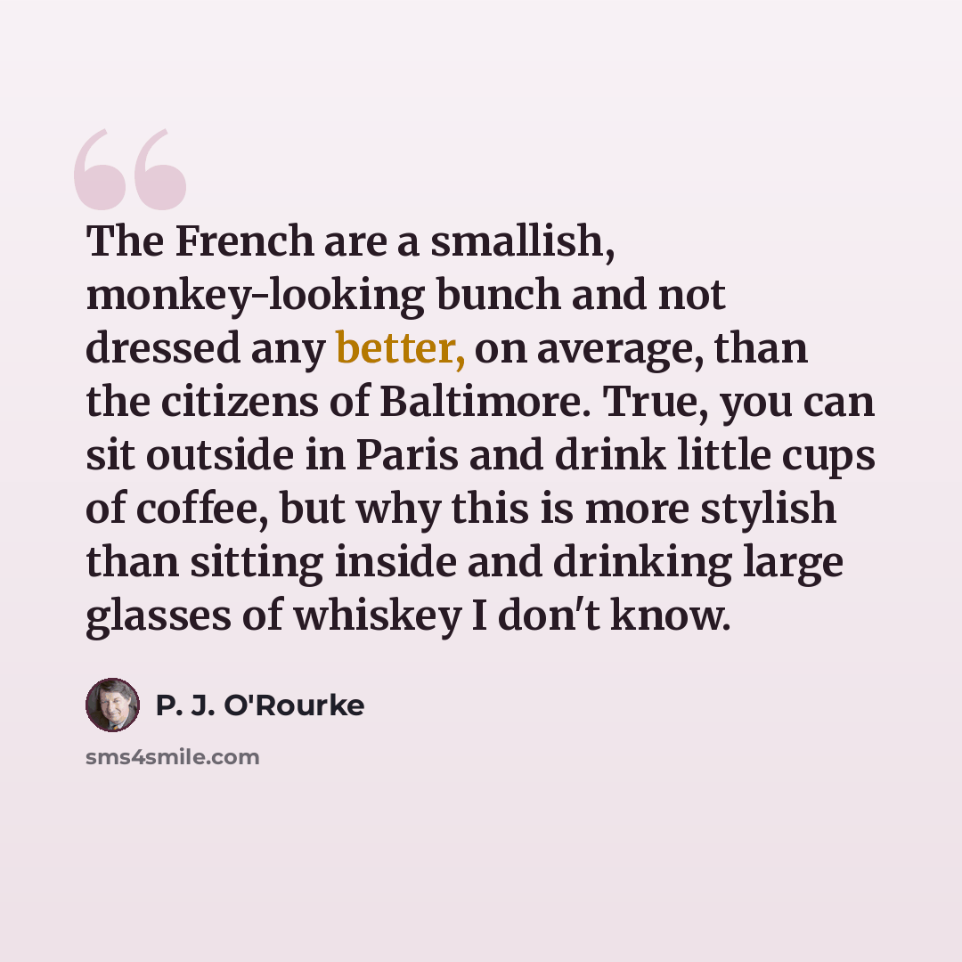 “The French are a smallish, monkey-looking bunch and not dressed any better, on average, than the citizens of Baltimore. True, you can sit outside in Paris and drink little cups of coffee, but why this is more stylish than sitting inside and drinking large glasses of whiskey I don't know.” quote by P. J. O'Rourke