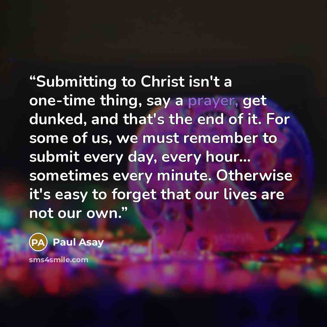 “Submitting to Christ isn't a one-time thing, say a prayer, get dunked, and that's the end of it. For some of us, we must remember to submit every day, every hour... sometimes every minute. Otherwise it's easy to forget that our lives are not our own.” quote by Paul Asay
