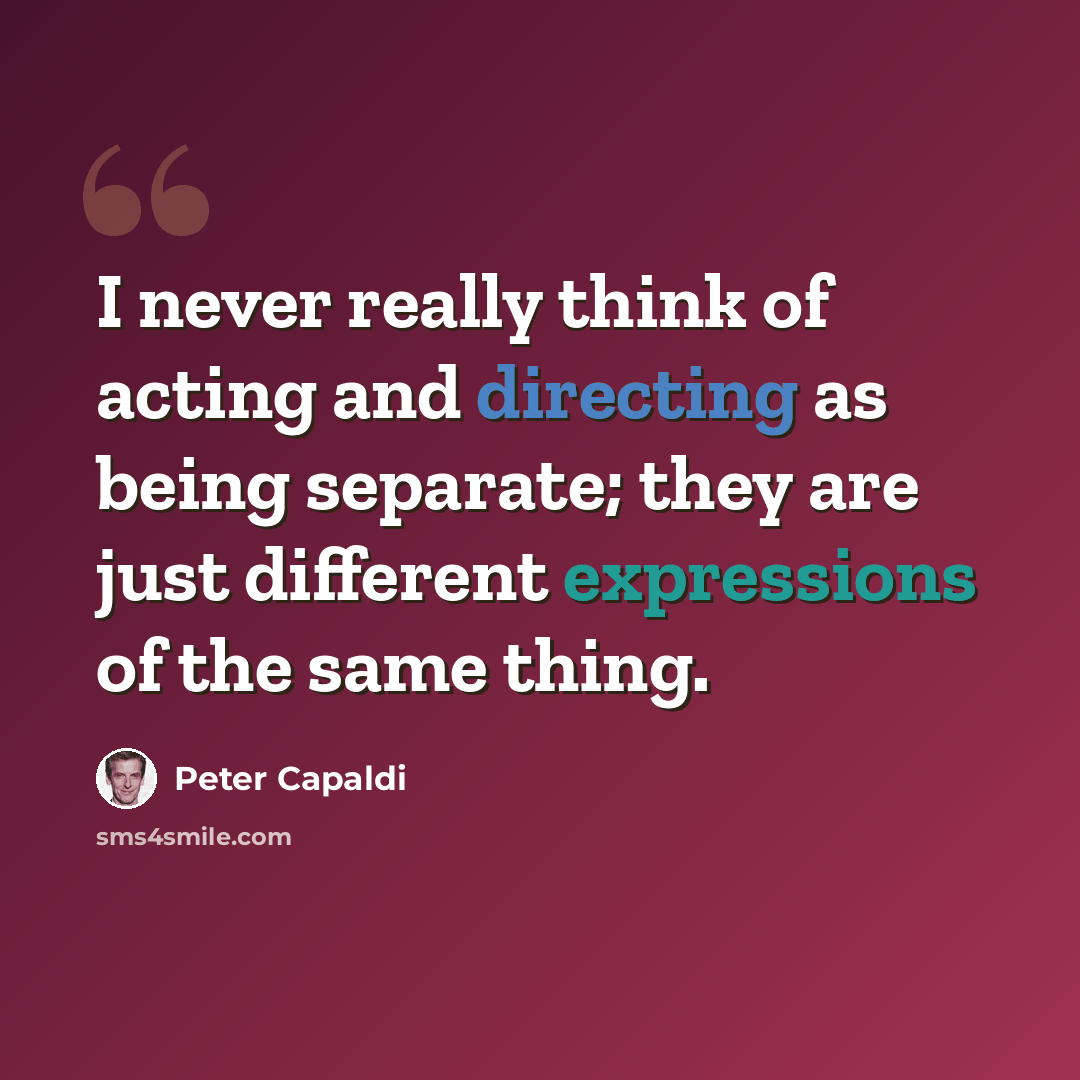 “I never really think of acting and directing as being separate; they are just different expressions of the same thing.” quote by Peter Capaldi
