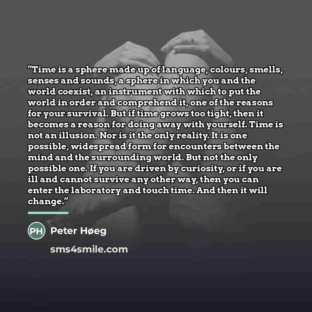 “Time is a sphere made up of language, colours, smells, senses and sounds, a sphere in which you and the world coexist, an instrument with which to put the world in order and comprehend it, one of the reasons for your survival. But if time grows too tight, then it becomes a reason for doing away…” quote by Peter Høeg