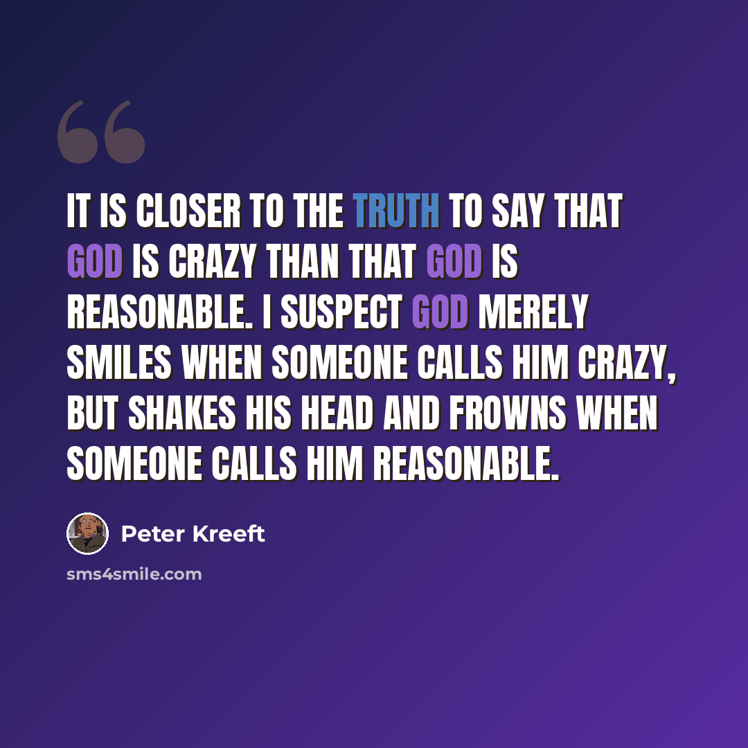 “It is closer to the truth to say that God is crazy than that God is reasonable. I suspect God merely smiles when someone calls him crazy, but shakes His head and frowns when someone calls Him reasonable.” quote by Peter Kreeft