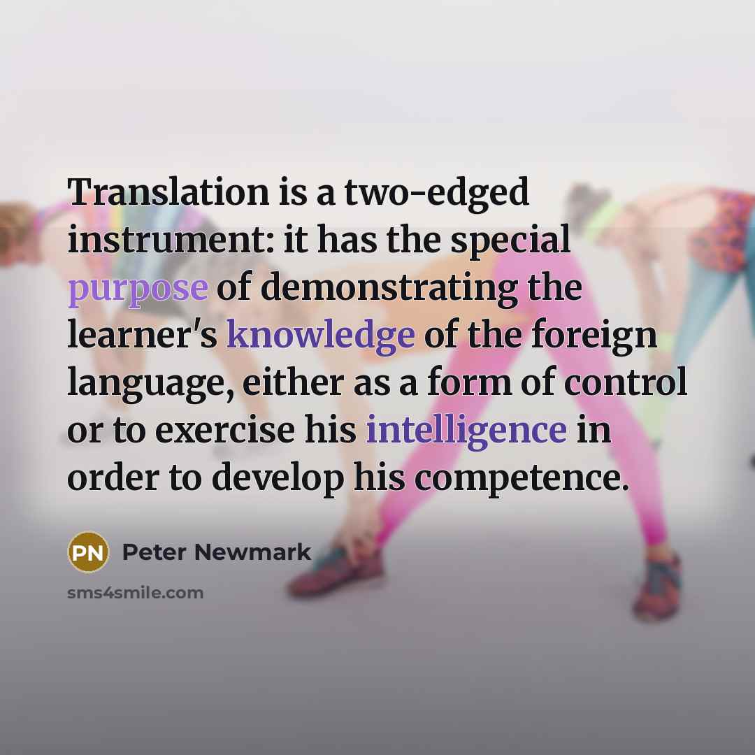“Translation is a two-edged instrument: it has the special purpose of demonstrating the learner's knowledge of the foreign language, either as a form of control or to exercise his intelligence in order to develop his competence.” quote by Peter Newmark