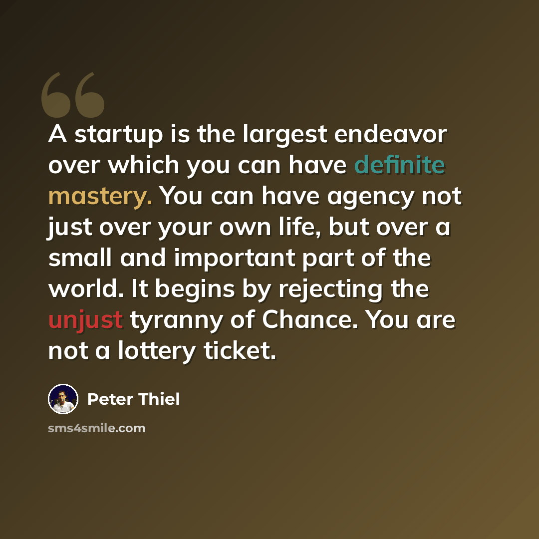 “A startup is the largest endeavor over which you can have definite mastery. You can have agency not just over your own life, but over a small and important part of the world. It begins by rejecting the unjust tyranny of Chance. You are not a lottery ticket.” quote by Peter Thiel