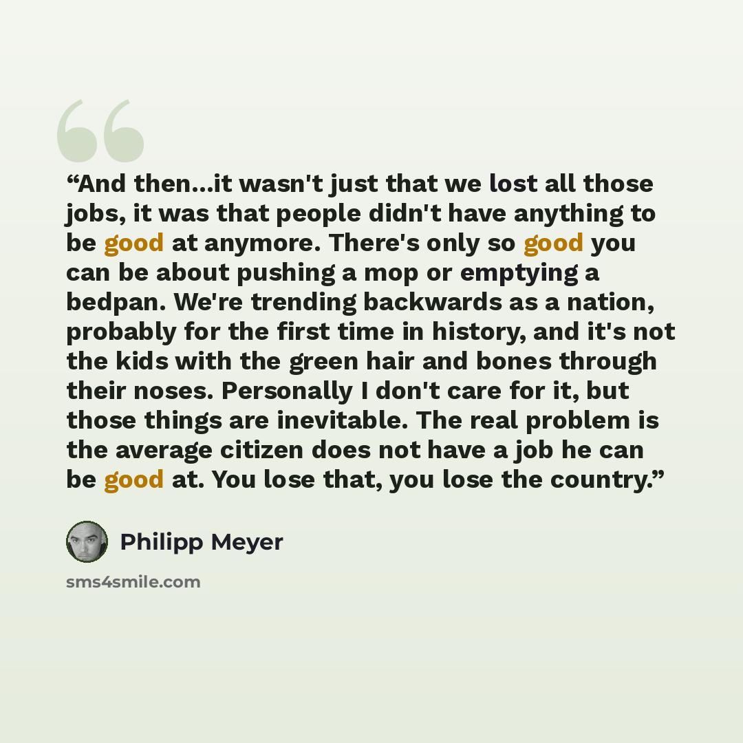 “And then...it wasn't just that we lost all those jobs, it was that people didn't have anything to be good at anymore. There's only so good you can be about pushing a mop or emptying a bedpan. We're trending backwards as a nation, probably for the first time in history, and it's not the kids with…” quote by Philipp Meyer