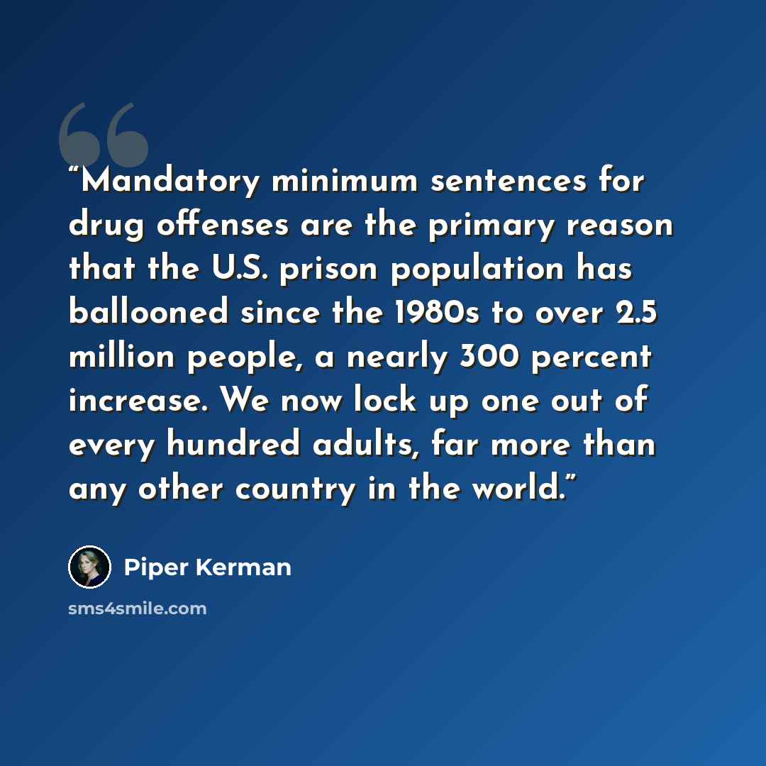 “Mandatory minimum sentences for drug offenses are the primary reason that the U.S. prison population has ballooned since the 1980s to over 2.5 million people, a nearly 300 percent increase. We now lock up one out of every hundred adults, far more than any other country in the world.” quote by Piper Kerman