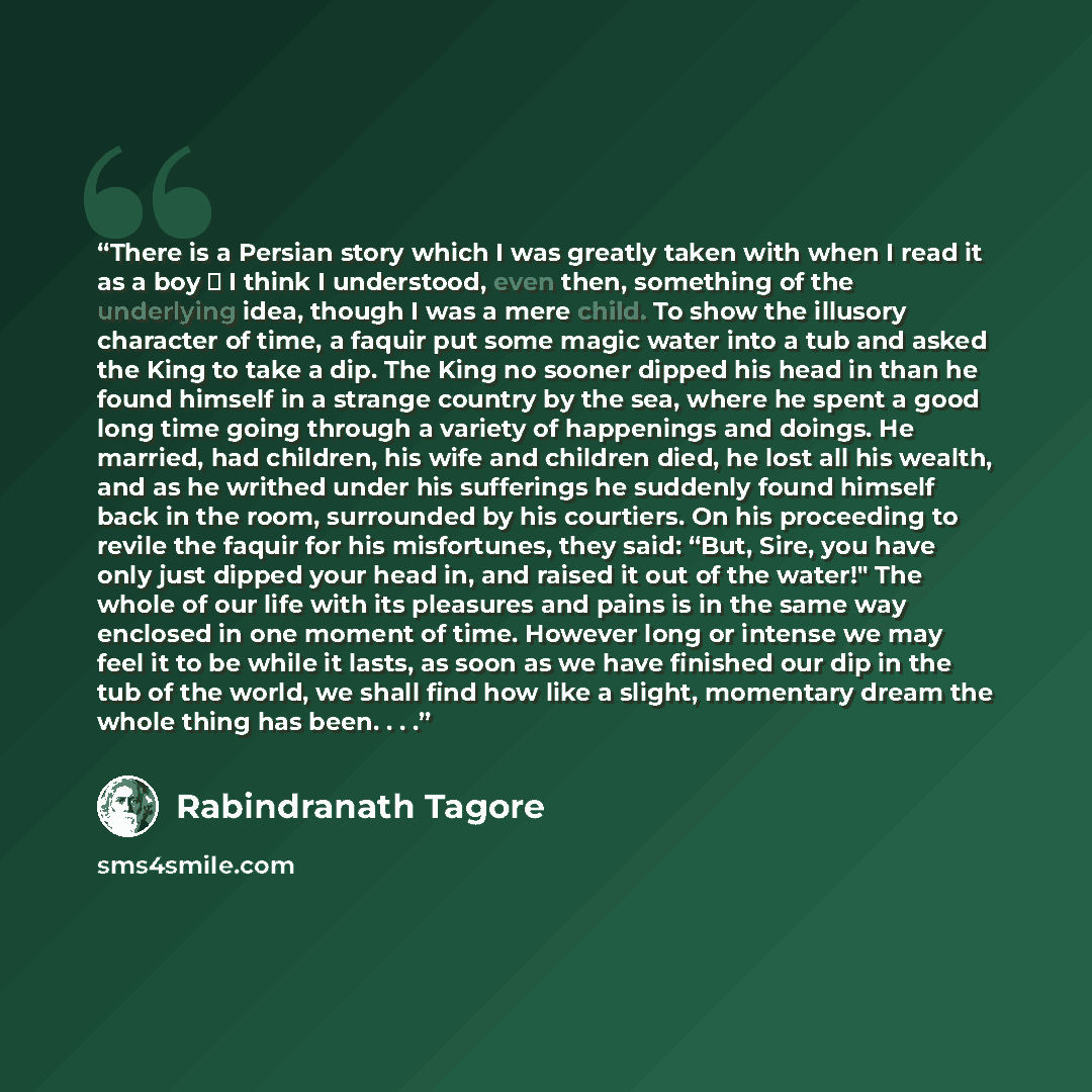 “There is a Persian story which I was greatly taken with when I read it as a boy ⎯ I think I understood, even then, something of the underlying idea, though I was a mere child. To show the illusory character of time, a faquir put some magic water into a tub and asked the King to take a dip. The…” quote by Rabindranath Tagore