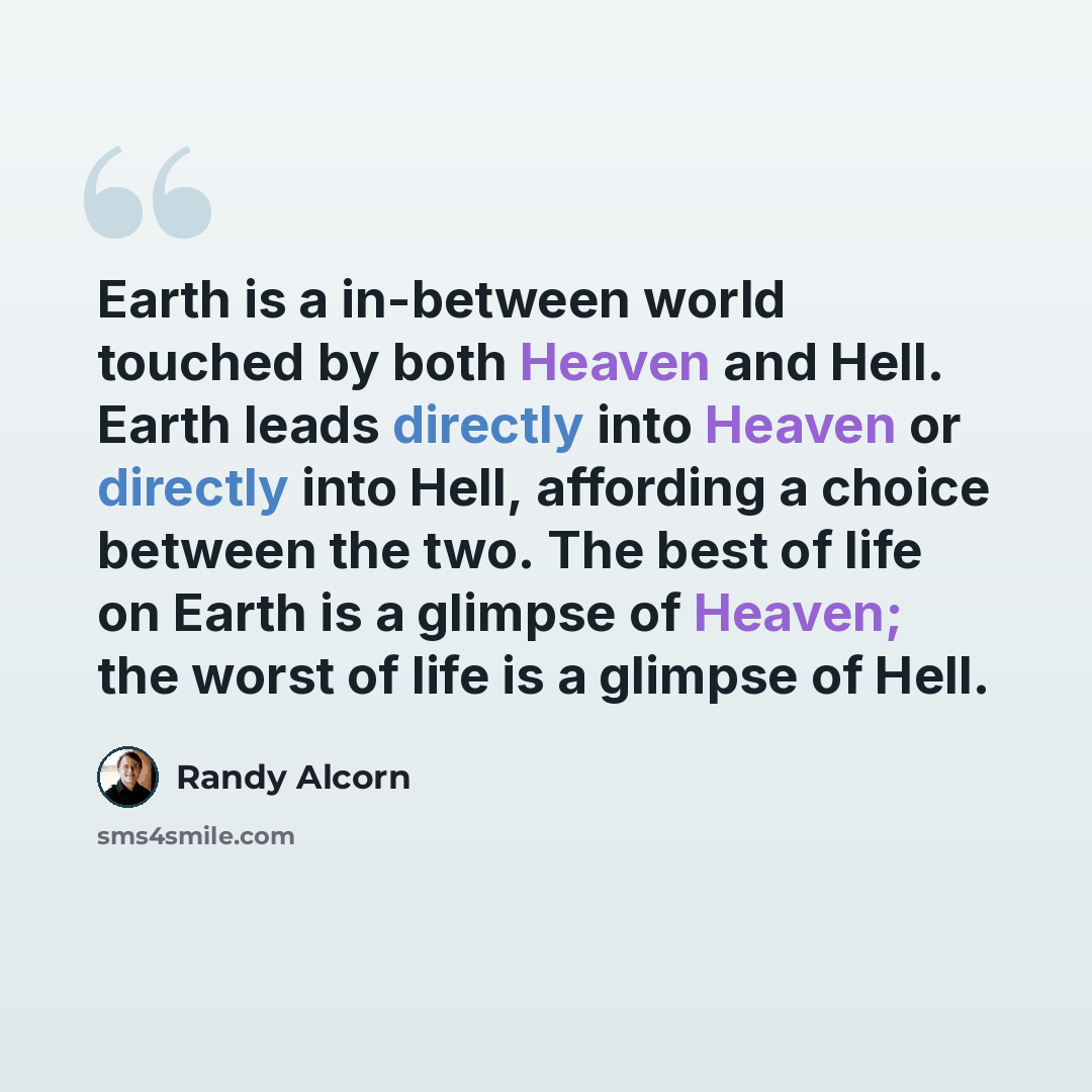 “Earth is a in-between world touched by both Heaven and Hell. Earth leads directly into Heaven or directly into Hell, affording a choice between the two. The best of life on Earth is a glimpse of Heaven; the worst of life is a glimpse of Hell.” quote by Randy Alcorn