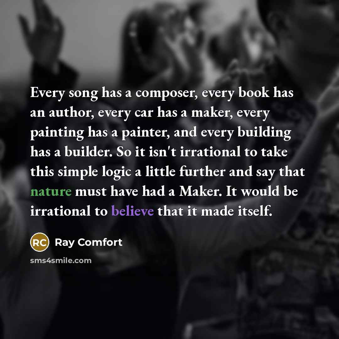 “Every song has a composer, every book has an author, every car has a maker, every painting has a painter, and every building has a builder. So it isn't irrational to take this simple logic a little further and say that nature must have had a Maker. It would be irrational to believe that it made…” quote by Ray Comfort