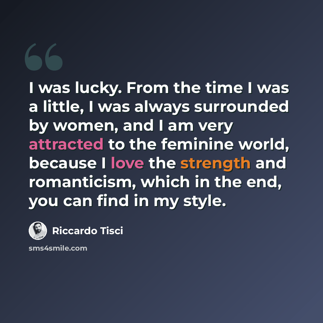 “I was lucky. From the time I was a little, I was always surrounded by women, and I am very attracted to the feminine world, because I love the strength and romanticism, which in the end, you can find in my style.” quote by Riccardo Tisci