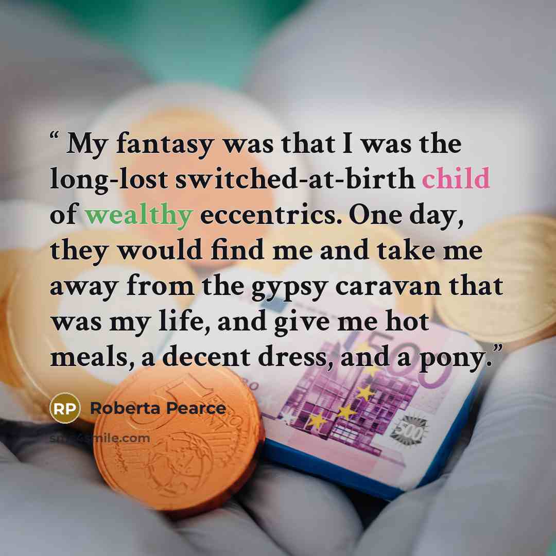 “My fantasy was that I was the long-lost switched-at-birth child of wealthy eccentrics. One day, they would find me and take me away from the gypsy caravan that was my life, and give me hot meals, a decent dress, and a pony.” quote by Roberta Pearce