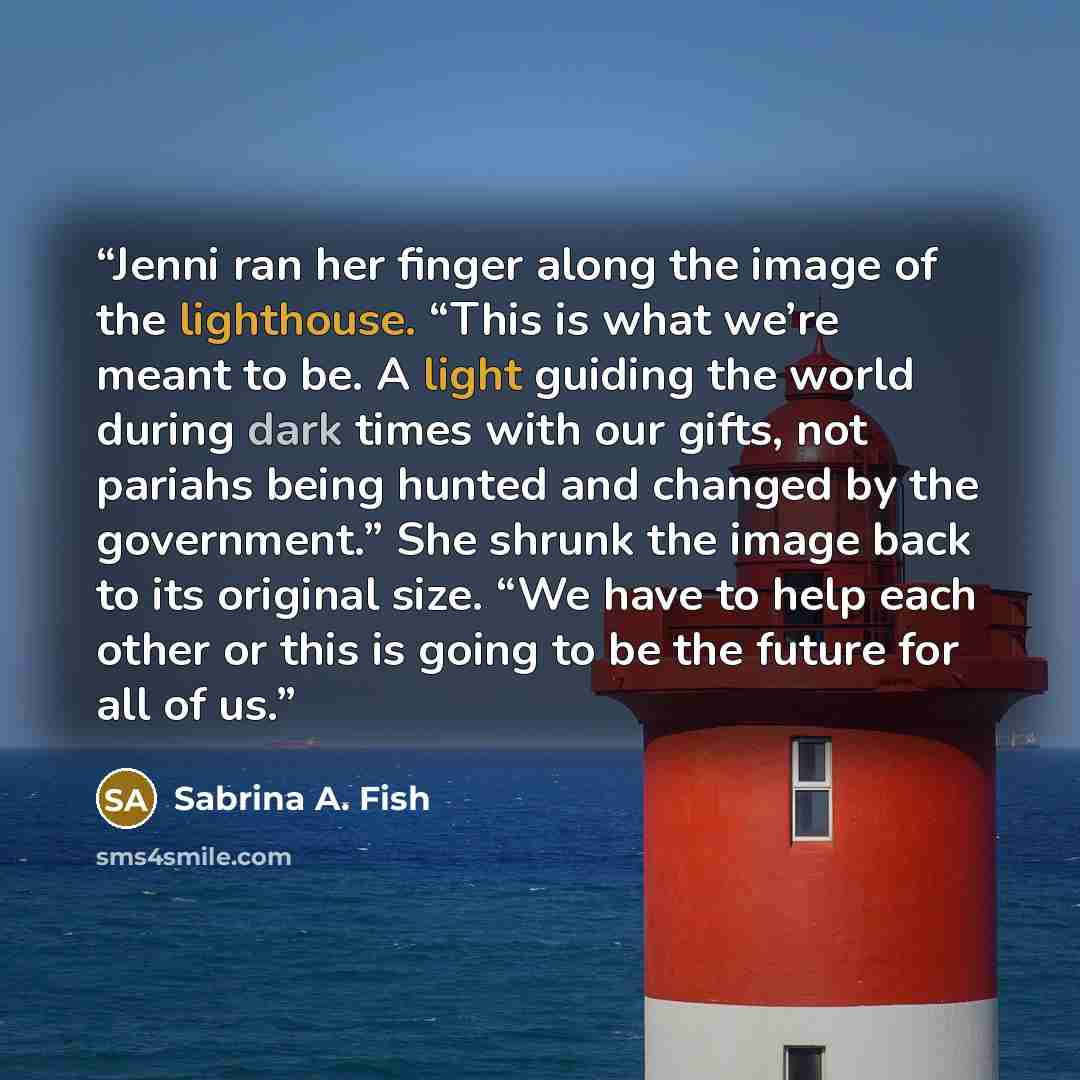 “Jenni ran her finger along the image of the lighthouse. “This is what we’re meant to be. A light guiding the world during dark times with our gifts, not pariahs being hunted and changed by the government.” She shrunk the image back to its original size. “We have to help each other or this is going…” quote by Sabrina A. Fish
