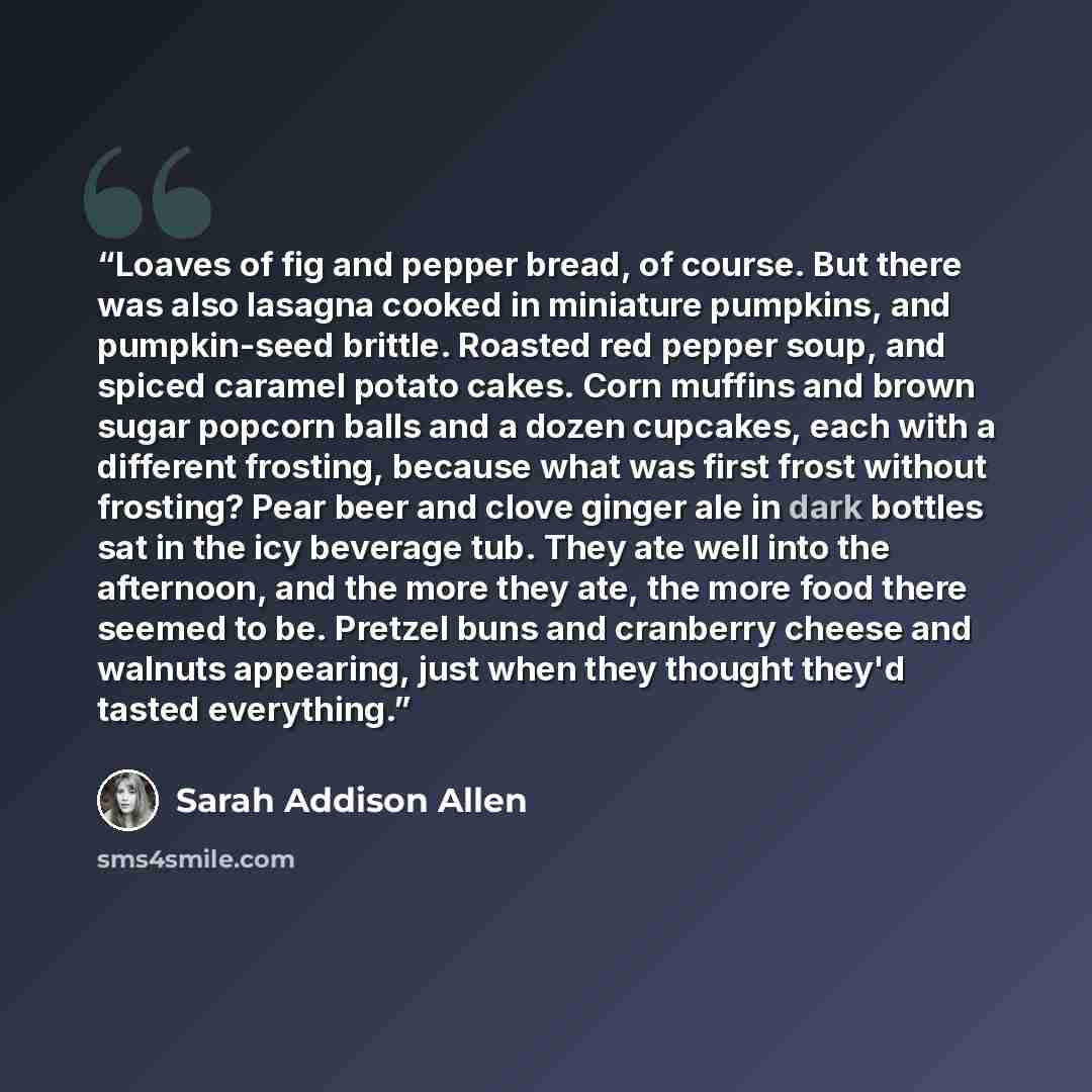 “Loaves of fig and pepper bread, of course. But there was also lasagna cooked in miniature pumpkins, and pumpkin-seed brittle. Roasted red pepper soup, and spiced caramel potato cakes. Corn muffins and brown sugar popcorn balls and a dozen cupcakes, each with a different frosting, because what was…” quote by Sarah Addison Allen