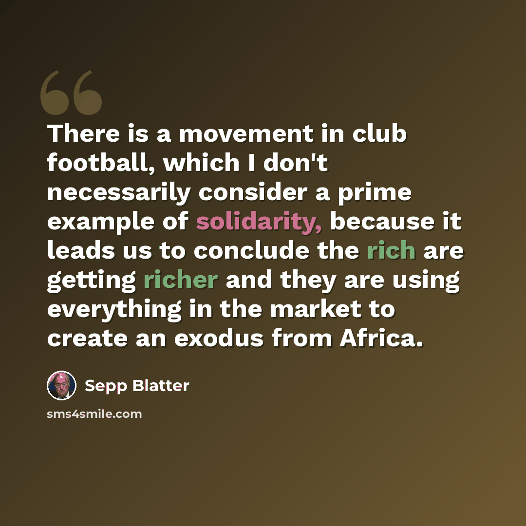 “There is a movement in club football, which I don't necessarily consider a prime example of solidarity, because it leads us to conclude the rich are getting richer and they are using everything in the market to create an exodus from Africa.” quote by Sepp Blatter