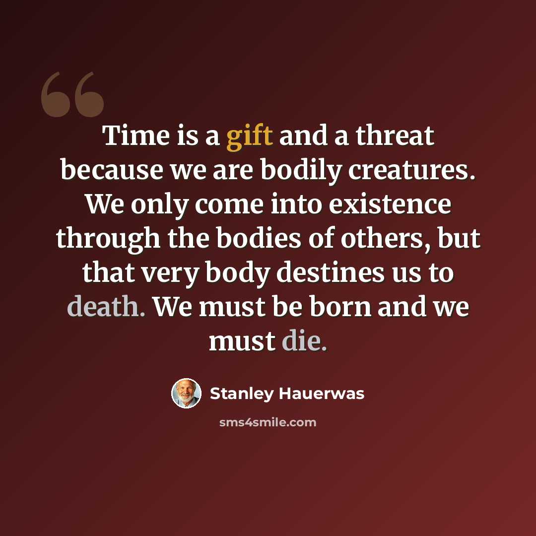 “Time is a gift and a threat because we are bodily creatures. We only come into existence through the bodies of others, but that very body destines us to death. We must be born and we must die.” quote by Stanley Hauerwas