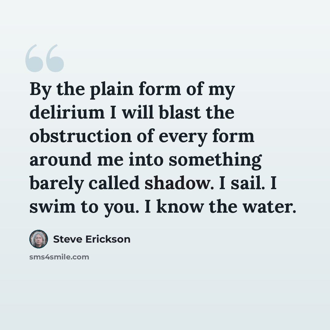“By the plain form of my delirium I will blast the obstruction of every form around me into something barely called shadow. I sail. I swim to you. I know the water.” quote by Steve Erickson
