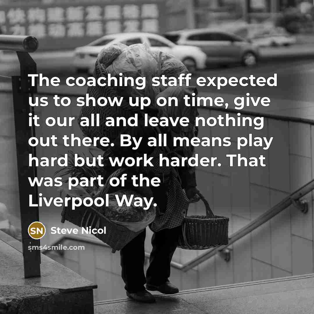 “The coaching staff expected us to show up on time, give it our all and leave nothing out there. By all means play hard but work harder. That was part of the Liverpool Way.” quote by Steve Nicol