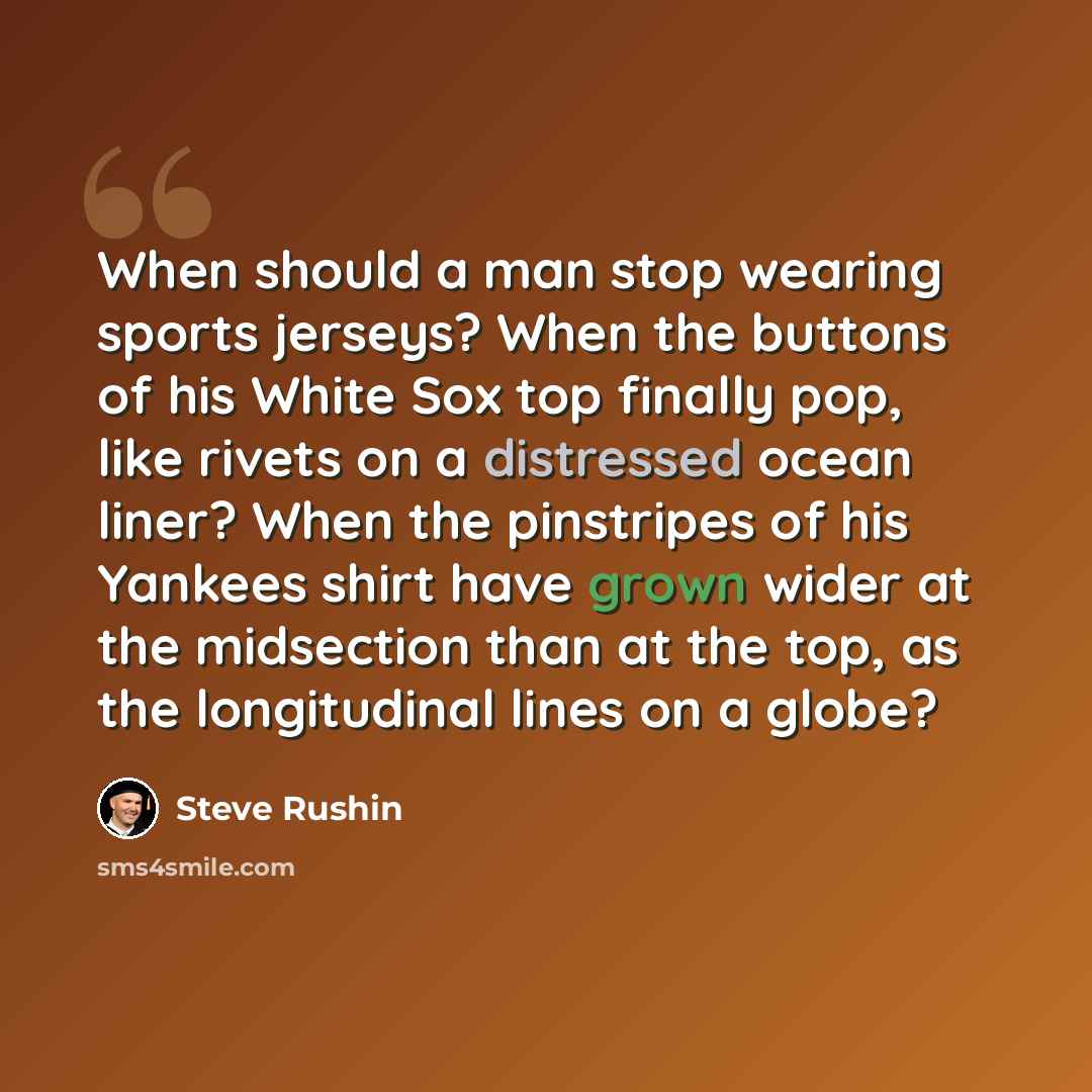 “When should a man stop wearing sports jerseys? When the buttons of his White Sox top finally pop, like rivets on a distressed ocean liner? When the pinstripes of his Yankees shirt have grown wider at the midsection than at the top, as the longitudinal lines on a globe?” quote by Steve Rushin