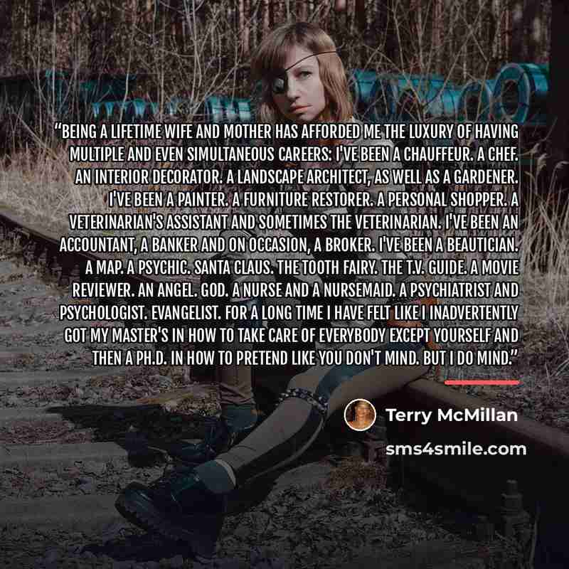 “Being a lifetime wife and mother has afforded me the luxury of having multiple and even simultaneous careers: I've been a chauffeur. A chef. An interior decorator. A landscape architect, as well as a gardener. I've been a painter. A furniture restorer. A personal shopper. A veterinarian's…” quote by Terry McMillan