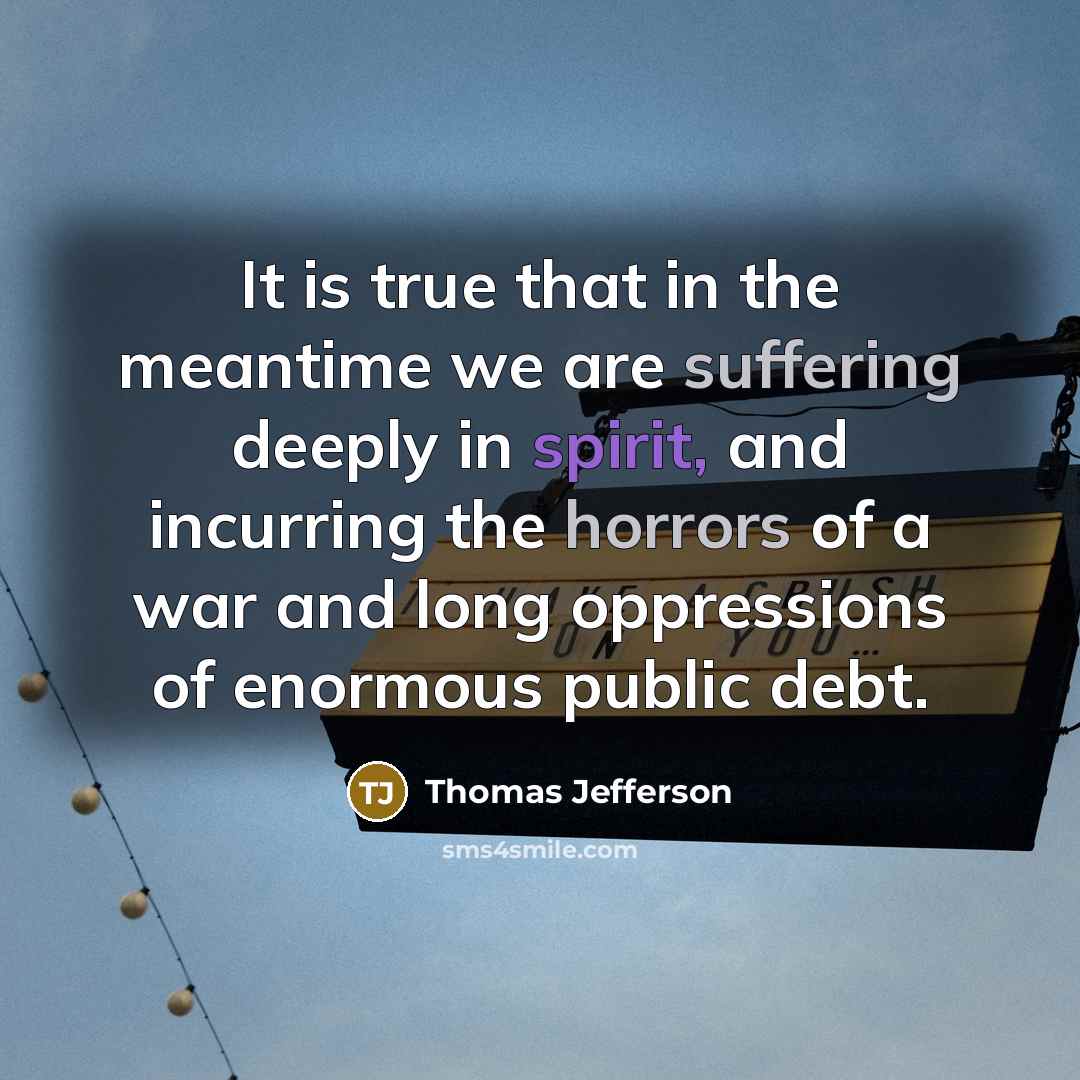 “It is true that in the meantime we are suffering deeply in spirit, and incurring the horrors of a war and long oppressions of enormous public debt.” quote by Thomas Jefferson