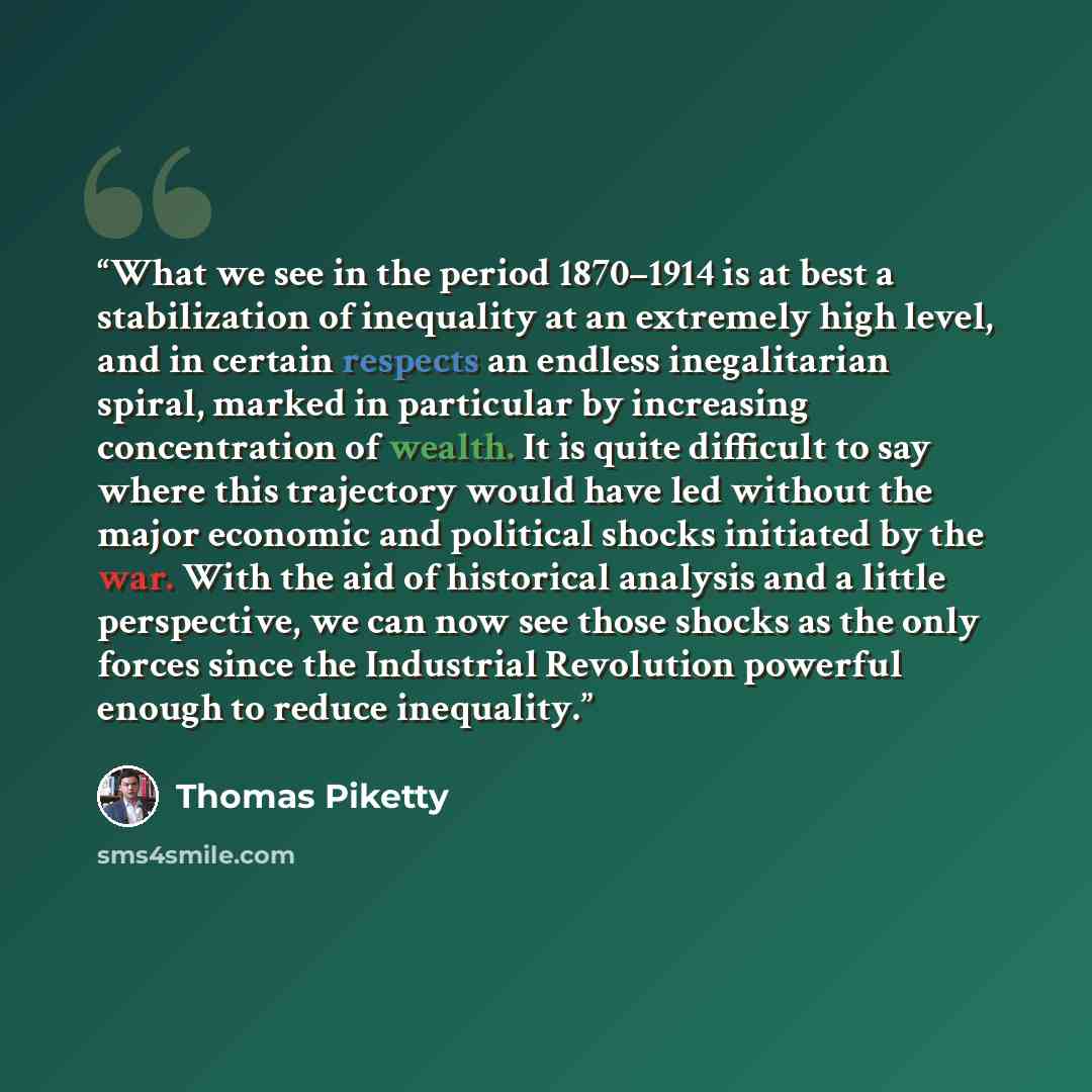 “What we see in the period 1870–1914 is at best a stabilization of inequality at an extremely high level, and in certain respects an endless inegalitarian spiral, marked in particular by increasing concentration of wealth. It is quite difficult to say where this trajectory would have led without…” quote by Thomas Piketty
