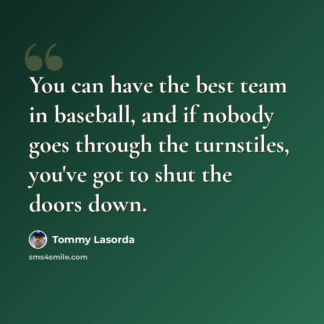 “You can have the best team in baseball, and if nobody goes through the turnstiles, you've got to shut the doors down.” quote by Tommy Lasorda