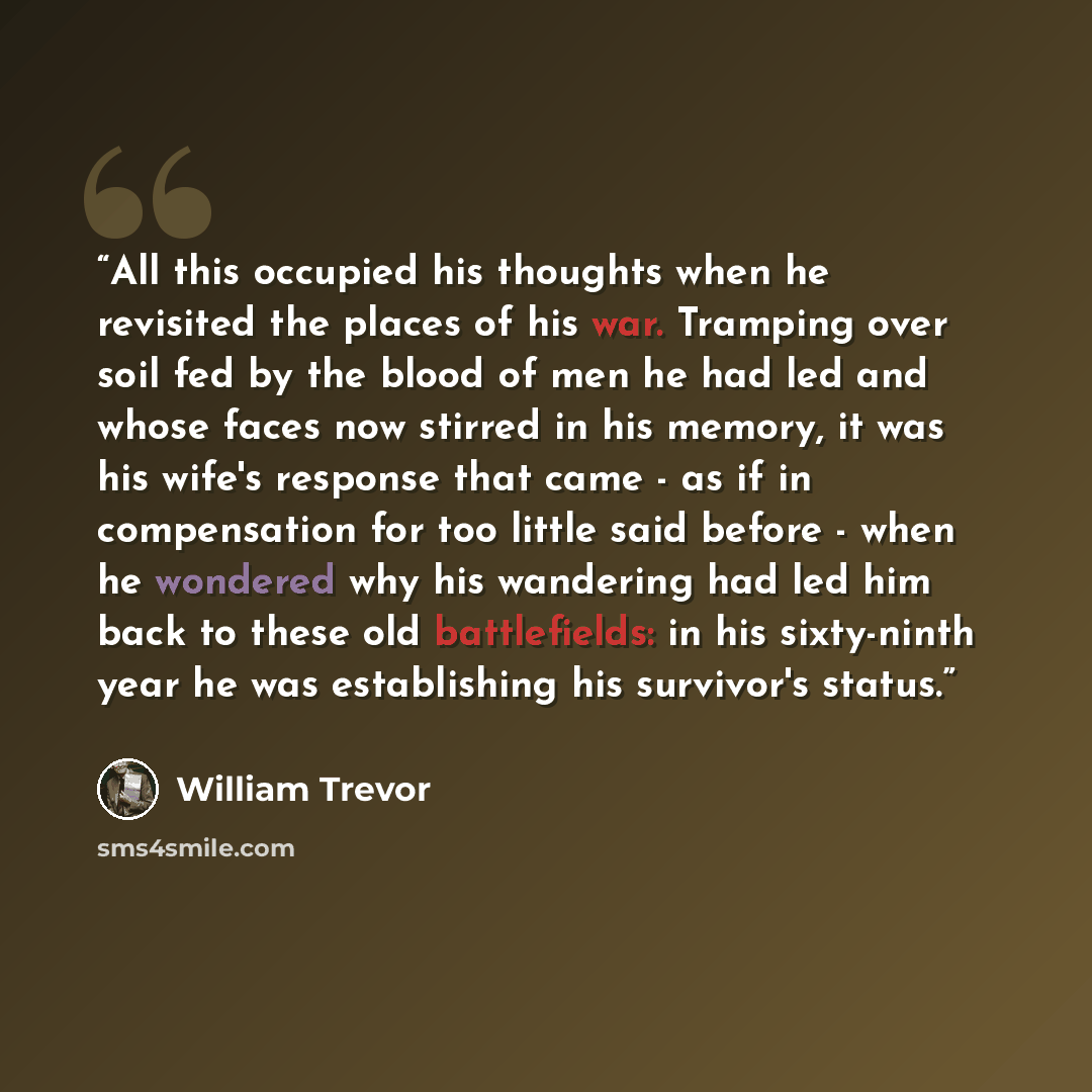 “All this occupied his thoughts when he revisited the places of his war. Tramping over soil fed by the blood of men he had led and whose faces now stirred in his memory, it was his wife's response that came - as if in compensation for too little said before - when he wondered why his wandering had…” quote by William Trevor