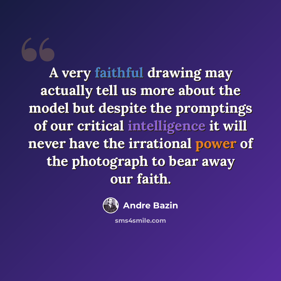 “A very faithful drawing may actually tell us more about the model but despite the promptings of our critical intelligence it will never have the irrational power of the photograph to bear away our faith.” quote by Andre Bazin