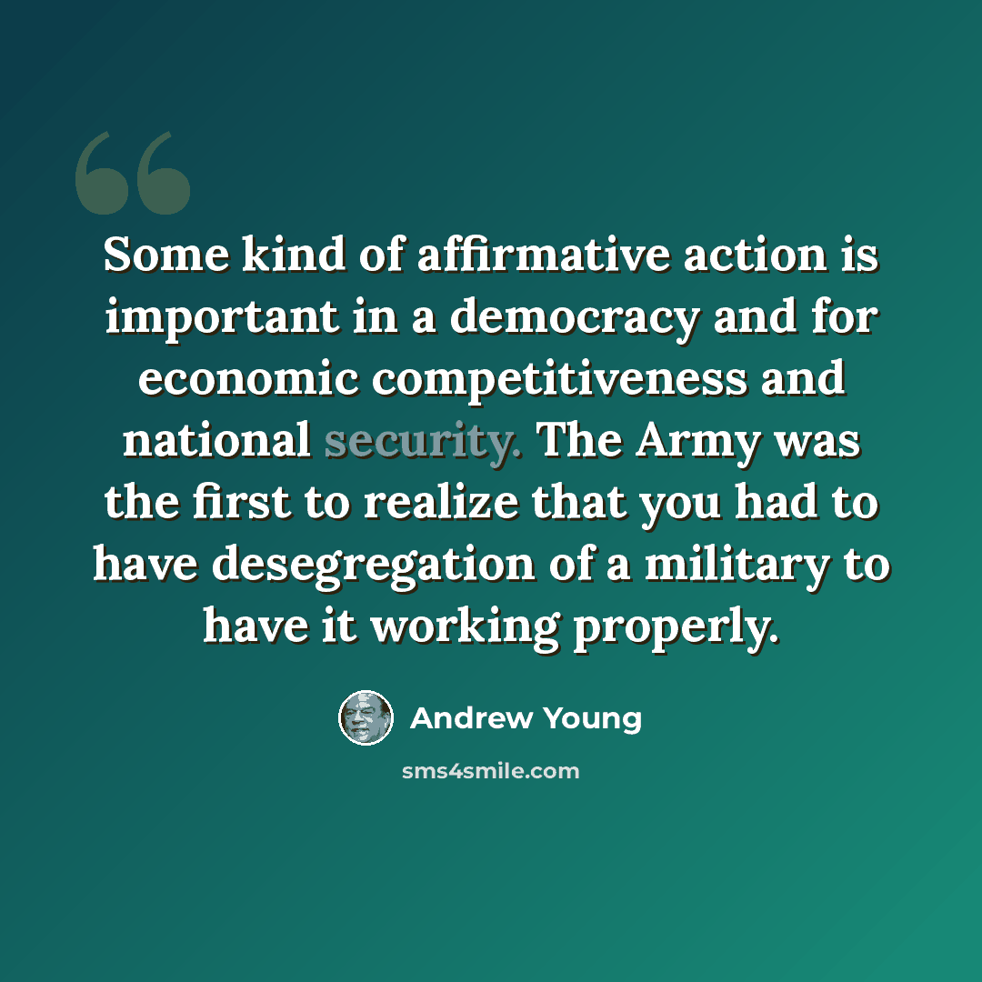 “Some kind of affirmative action is important in a democracy and for economic competitiveness and national security. The Army was the first to realize that you had to have desegregation of a military to have it working properly.” quote by Andrew Young