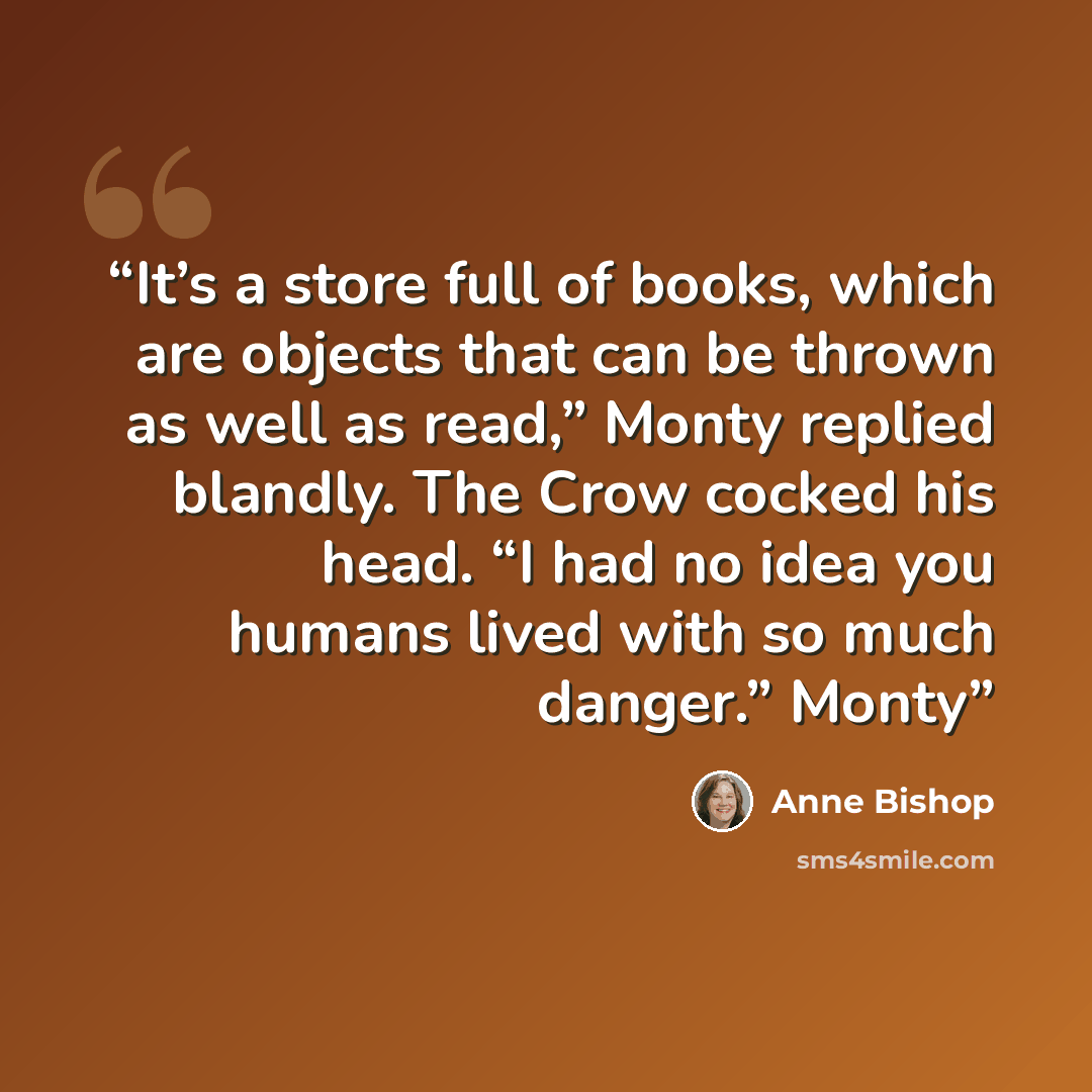 “It’s a store full of books, which are objects that can be thrown as well as read,” Monty replied blandly. The Crow cocked his head. “I had no idea you humans lived with so much danger.” Monty” quote by Anne Bishop