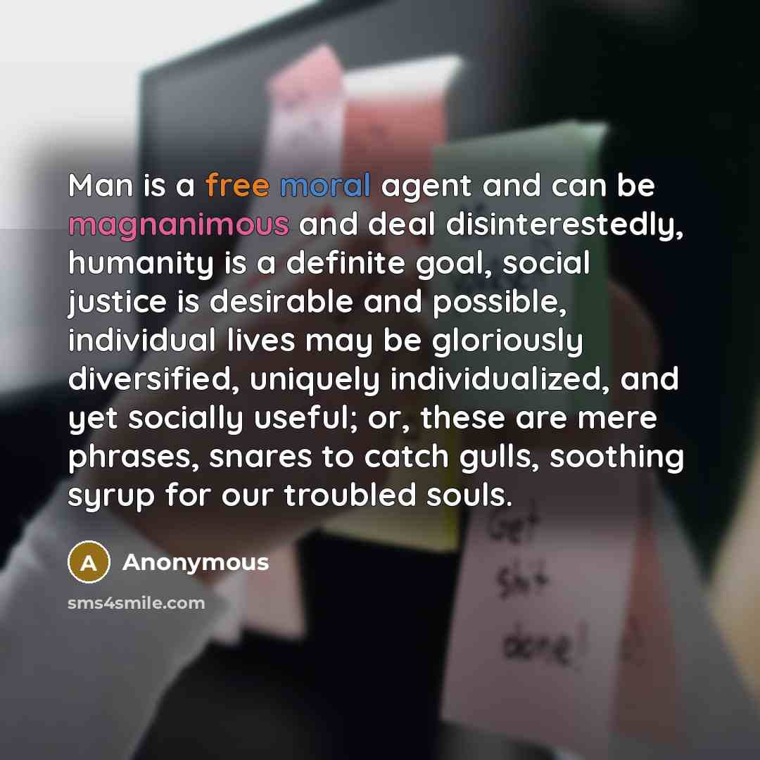 “Man is a free moral agent and can be magnanimous and deal disinterestedly, humanity is a definite goal, social justice is desirable and possible, individual lives may be gloriously diversified, uniquely individualized, and yet socially useful; or, these are mere phrases, snares to catch gulls…” quote by Anonymous