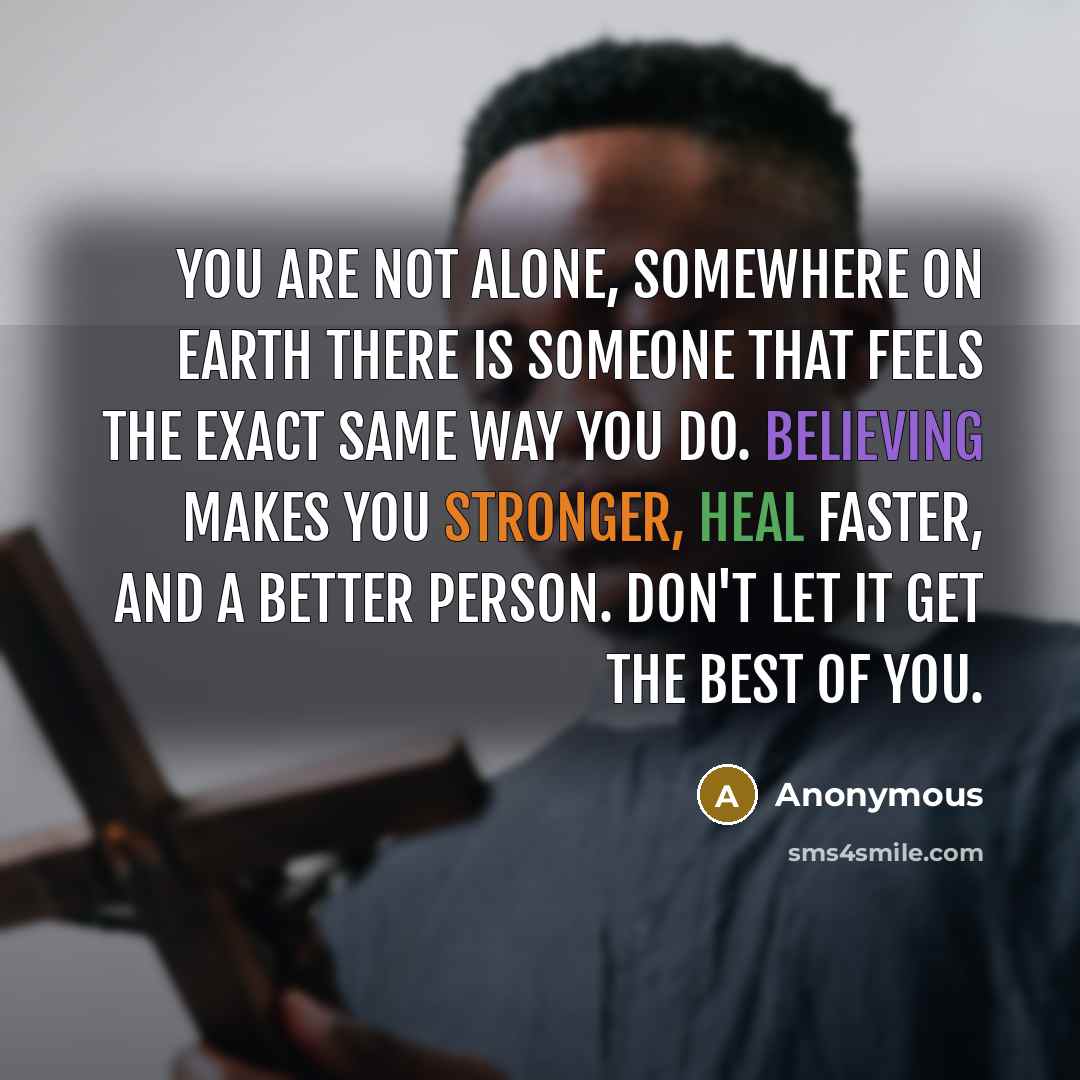 “You are not alone, somewhere on Earth there is someone that feels the exact same way you do. Believing makes you stronger, heal faster, and a better person. Don't let it get the best of you.” quote by Anonymous