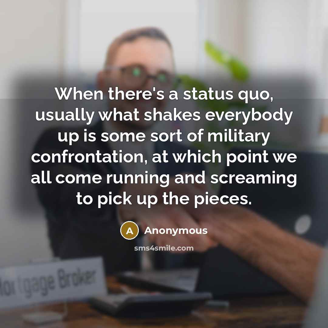 “When there's a status quo, usually what shakes everybody up is some sort of military confrontation, at which point we all come running and screaming to pick up the pieces.” quote by Anonymous