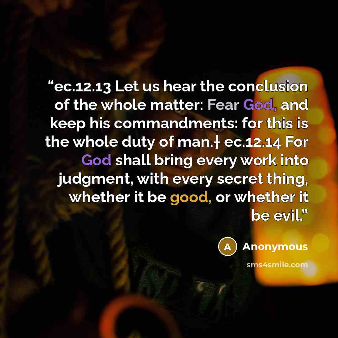 “ec.12.13 Let us hear the conclusion of the whole matter: Fear God, and keep his commandments: for this is the whole duty of man.† ec.12.14 For God shall bring every work into judgment, with every secret thing, whether it be good, or whether it be evil.” quote by Anonymous